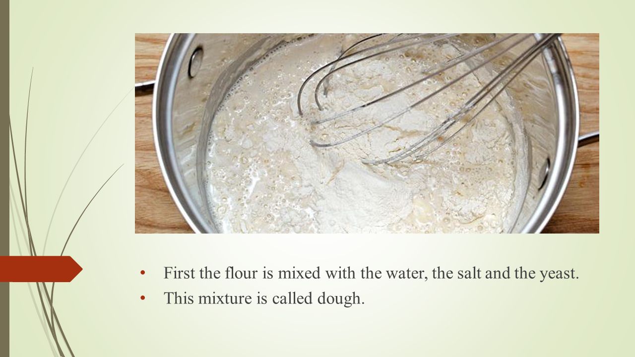 First the flour is mixed with the water, the salt and the yeast. This mixture is called dough.